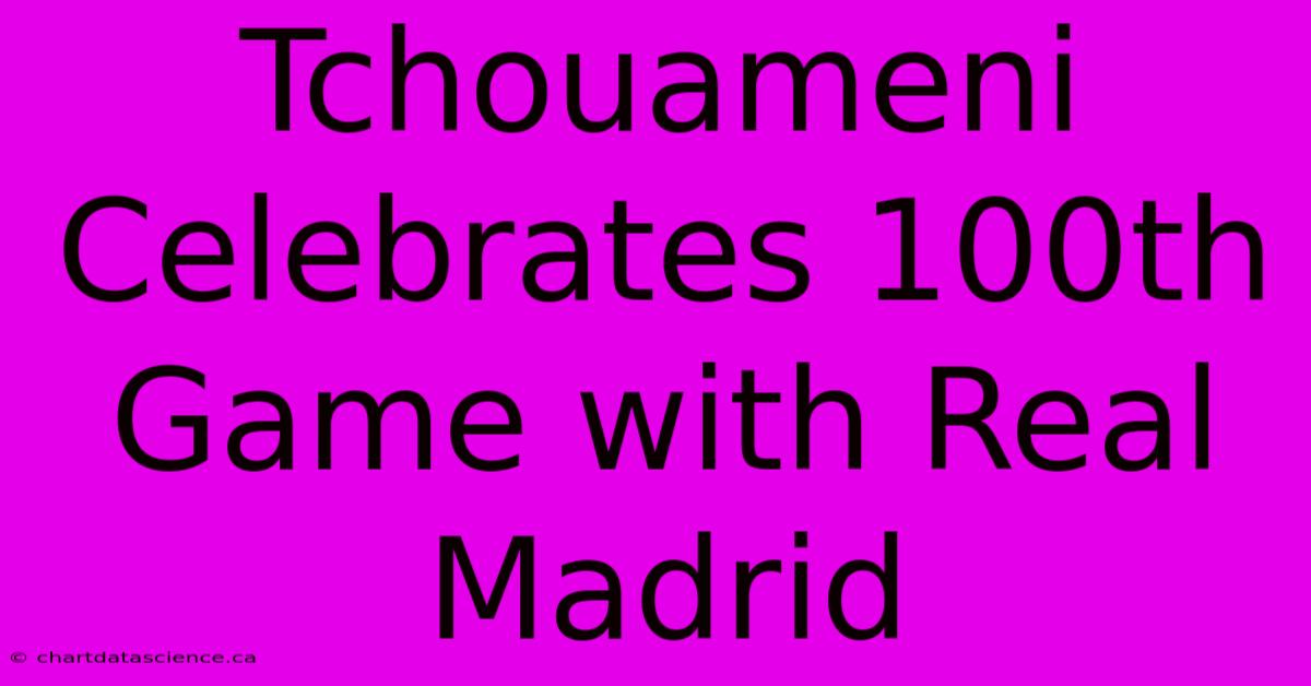 Tchouameni Celebrates 100th Game With Real Madrid