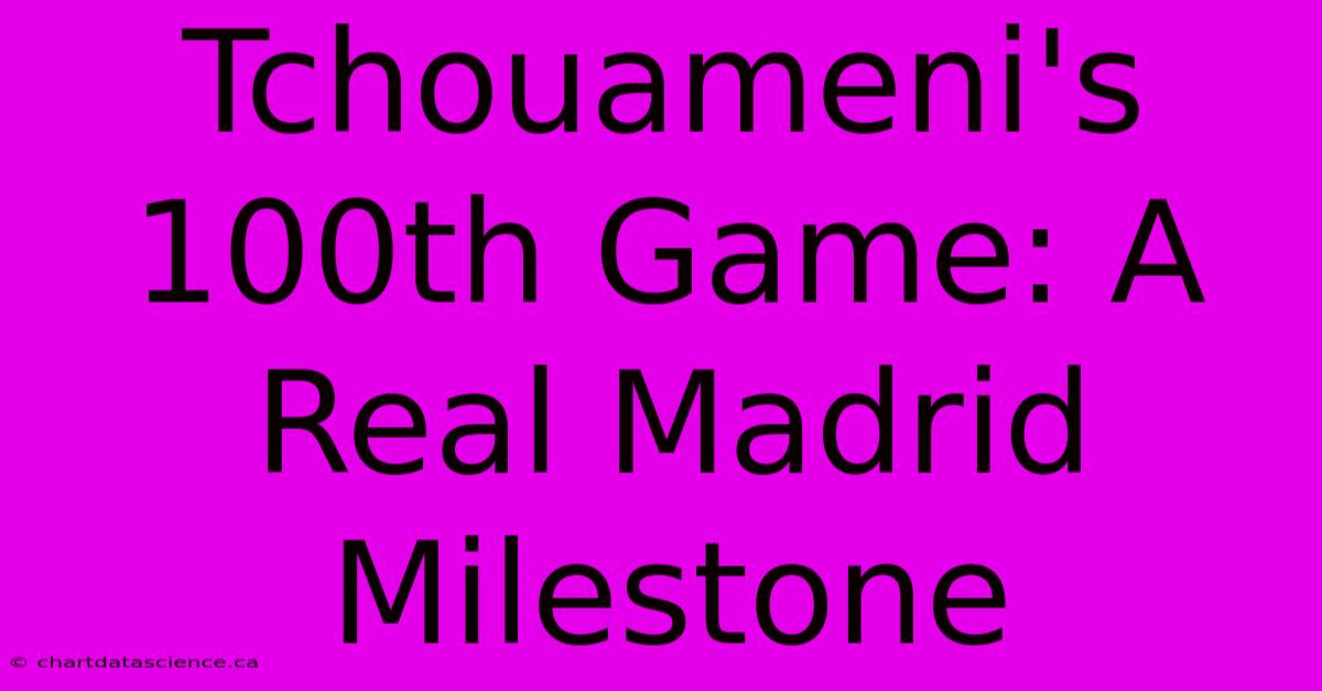 Tchouameni's 100th Game: A Real Madrid Milestone 