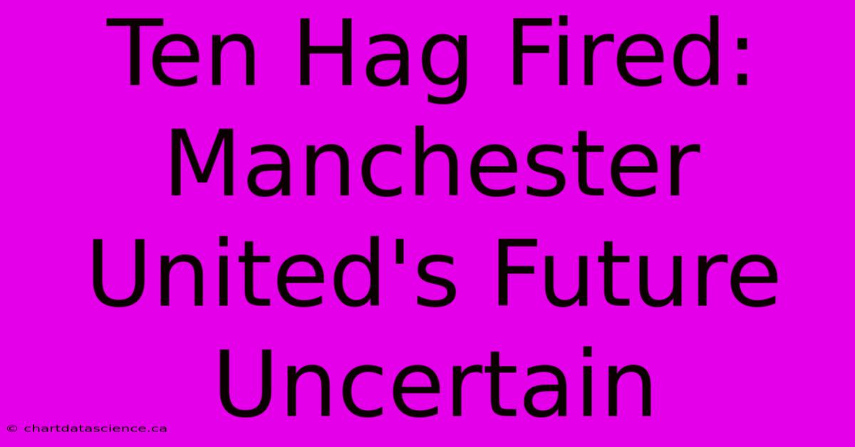 Ten Hag Fired: Manchester United's Future Uncertain