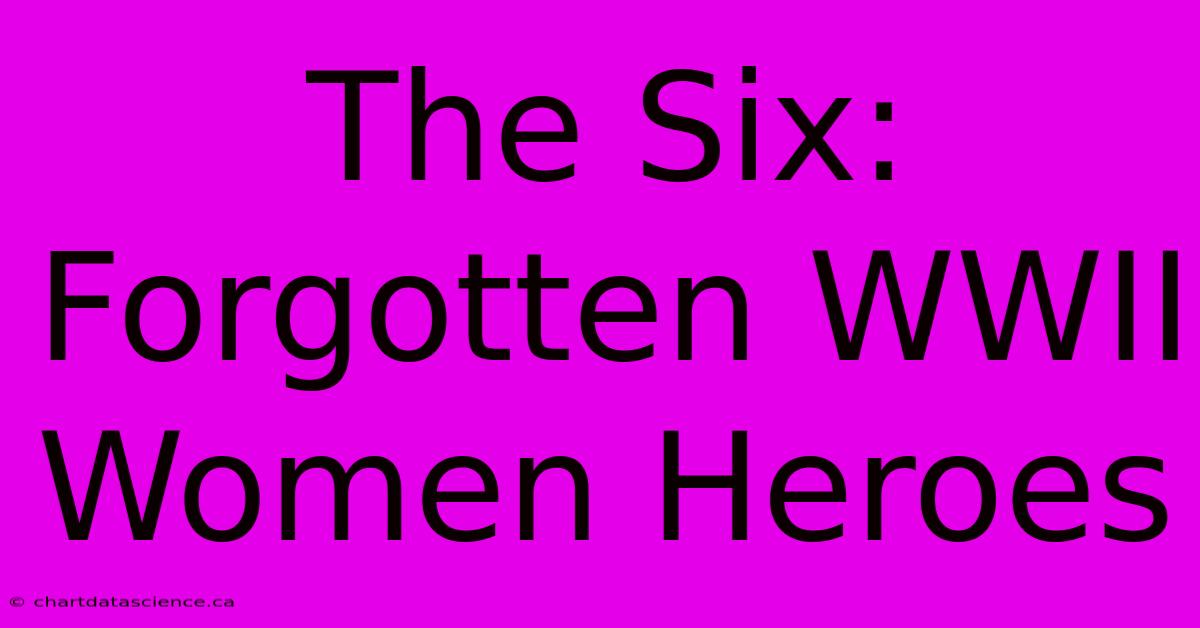 The Six:  Forgotten WWII Women Heroes