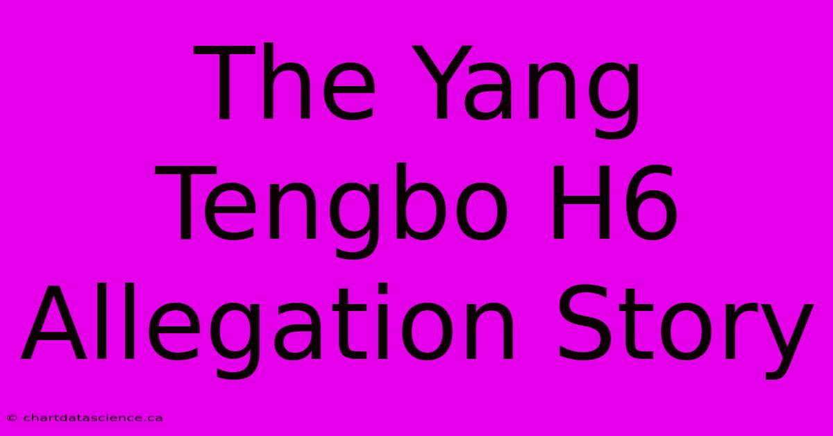 The Yang Tengbo H6 Allegation Story