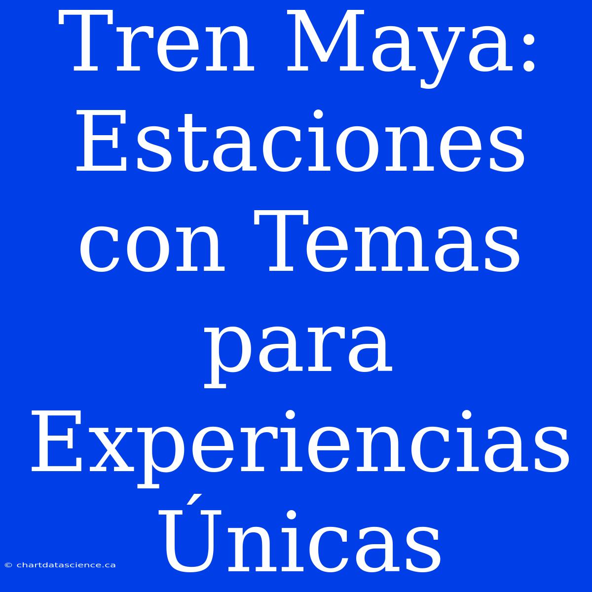 Tren Maya: Estaciones Con Temas Para Experiencias Únicas