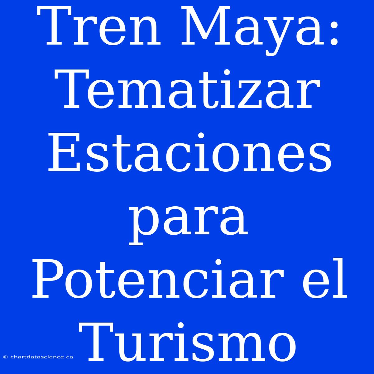 Tren Maya: Tematizar Estaciones Para Potenciar El Turismo