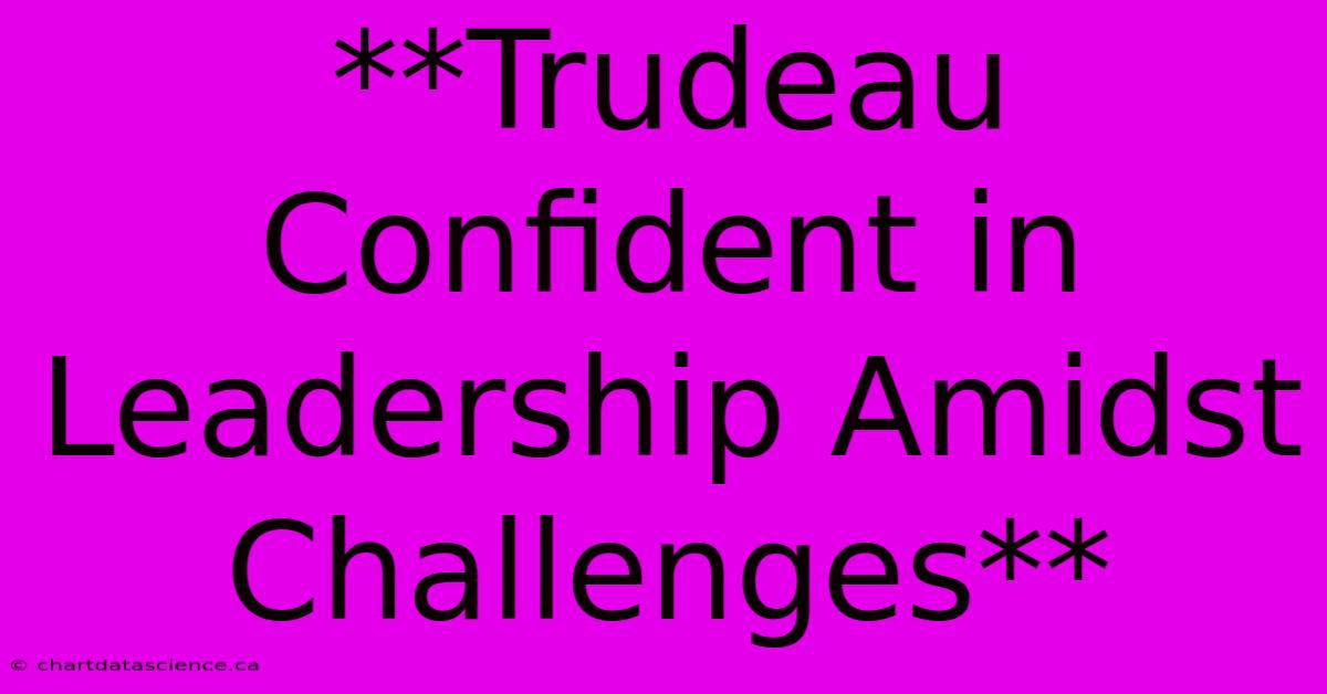 **Trudeau Confident In Leadership Amidst Challenges**