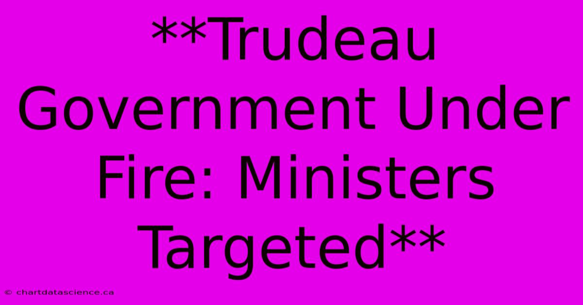 **Trudeau Government Under Fire: Ministers Targeted** 