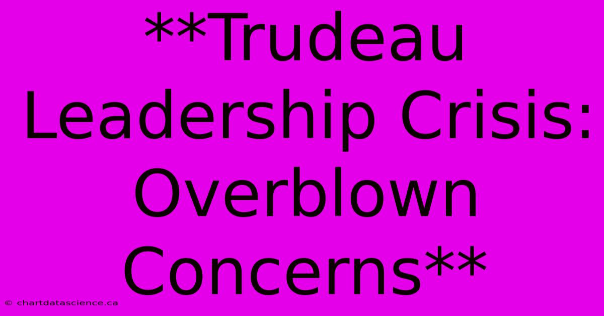 **Trudeau Leadership Crisis: Overblown Concerns**