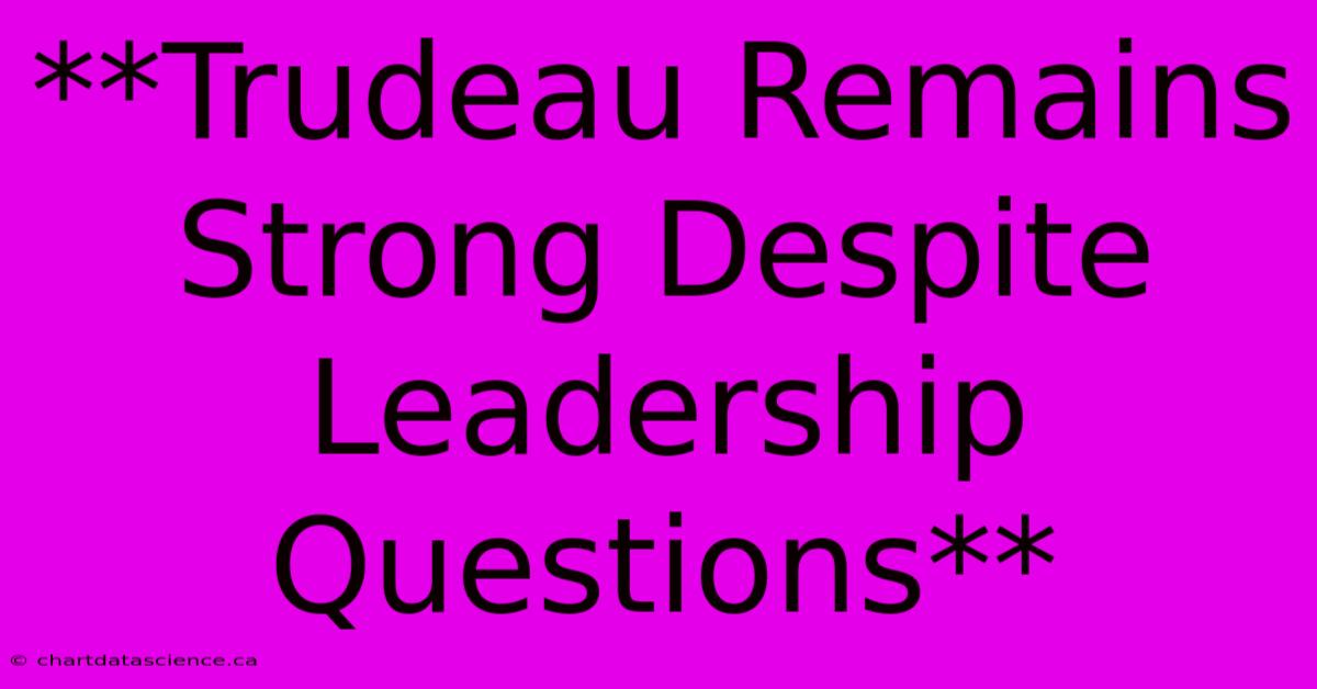 **Trudeau Remains Strong Despite Leadership Questions**