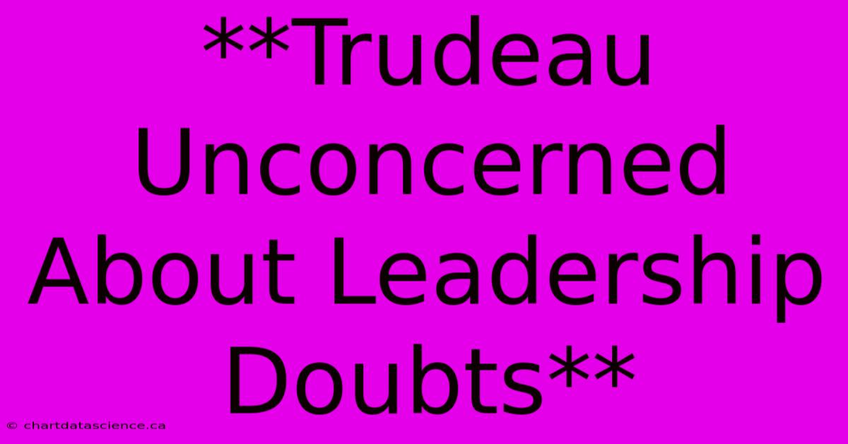 **Trudeau Unconcerned About Leadership Doubts** 