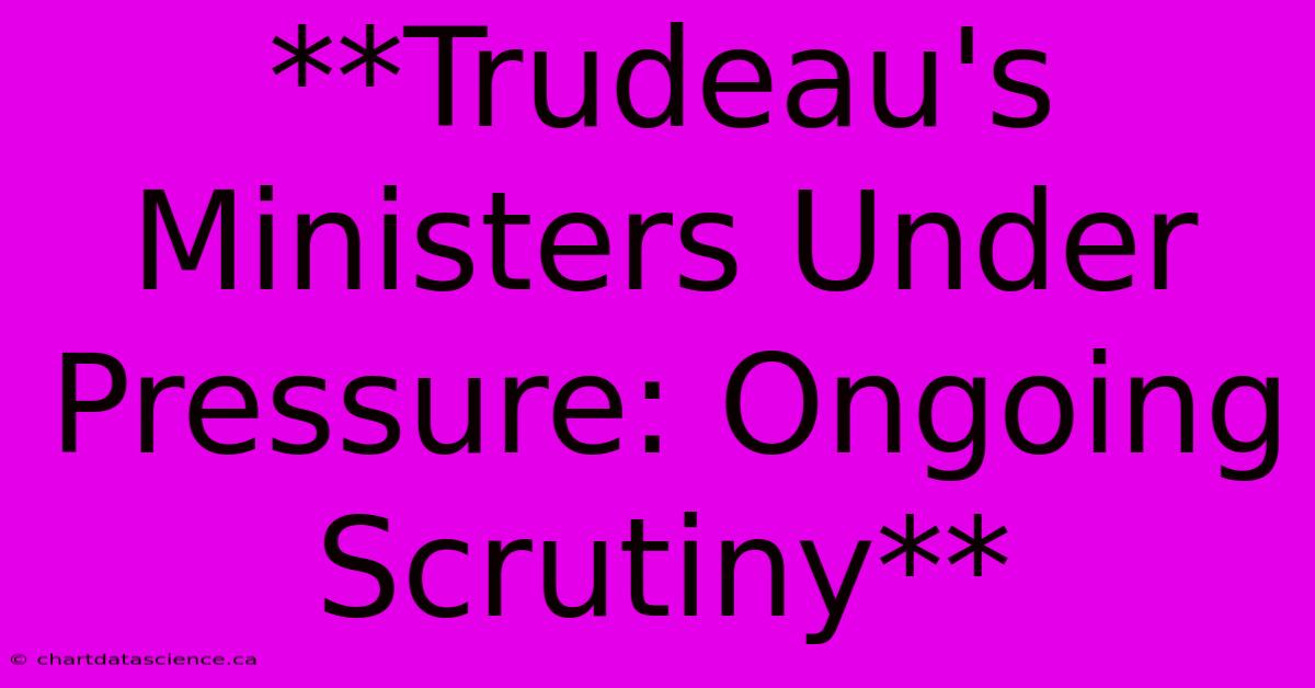 **Trudeau's Ministers Under Pressure: Ongoing Scrutiny** 