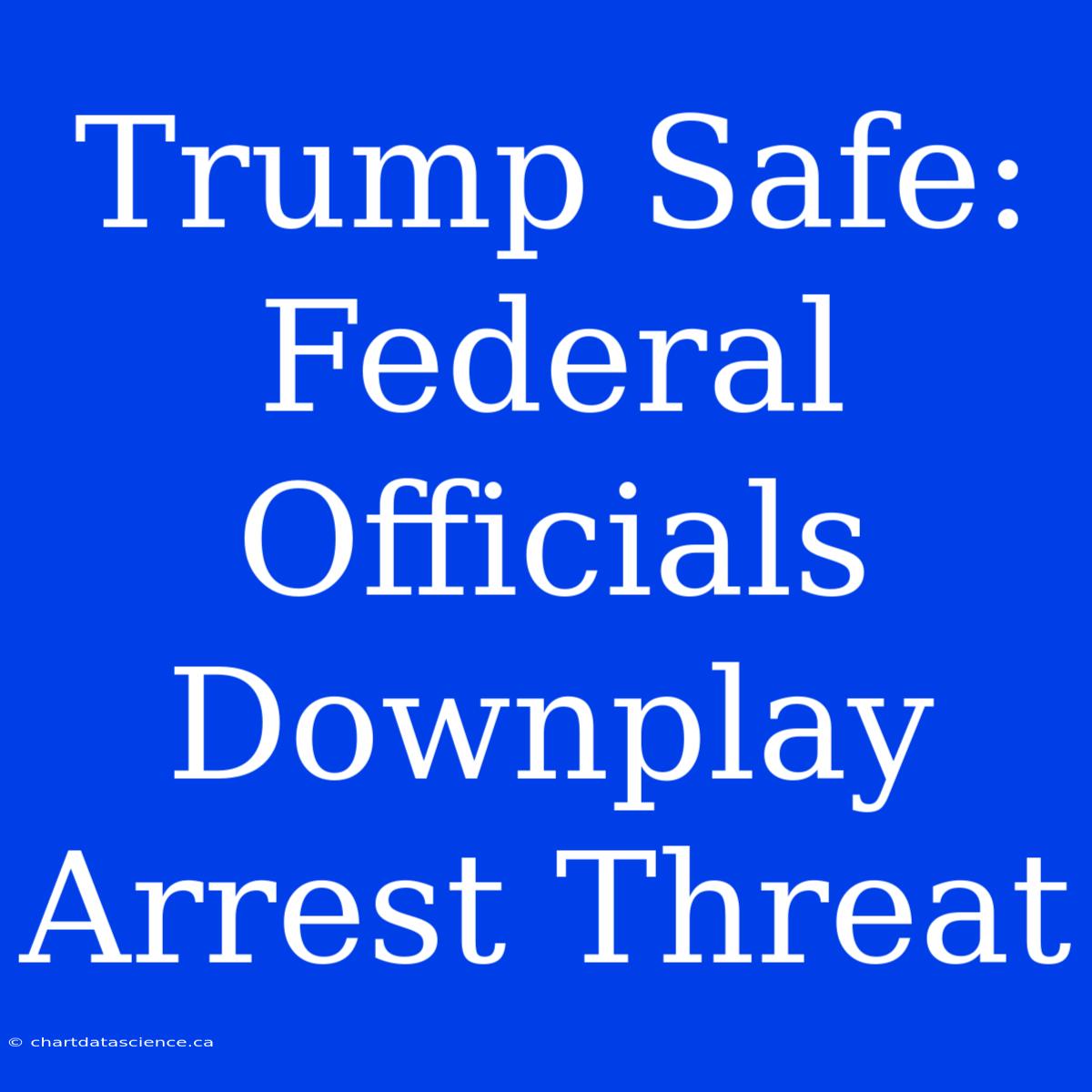 Trump Safe: Federal Officials Downplay Arrest Threat