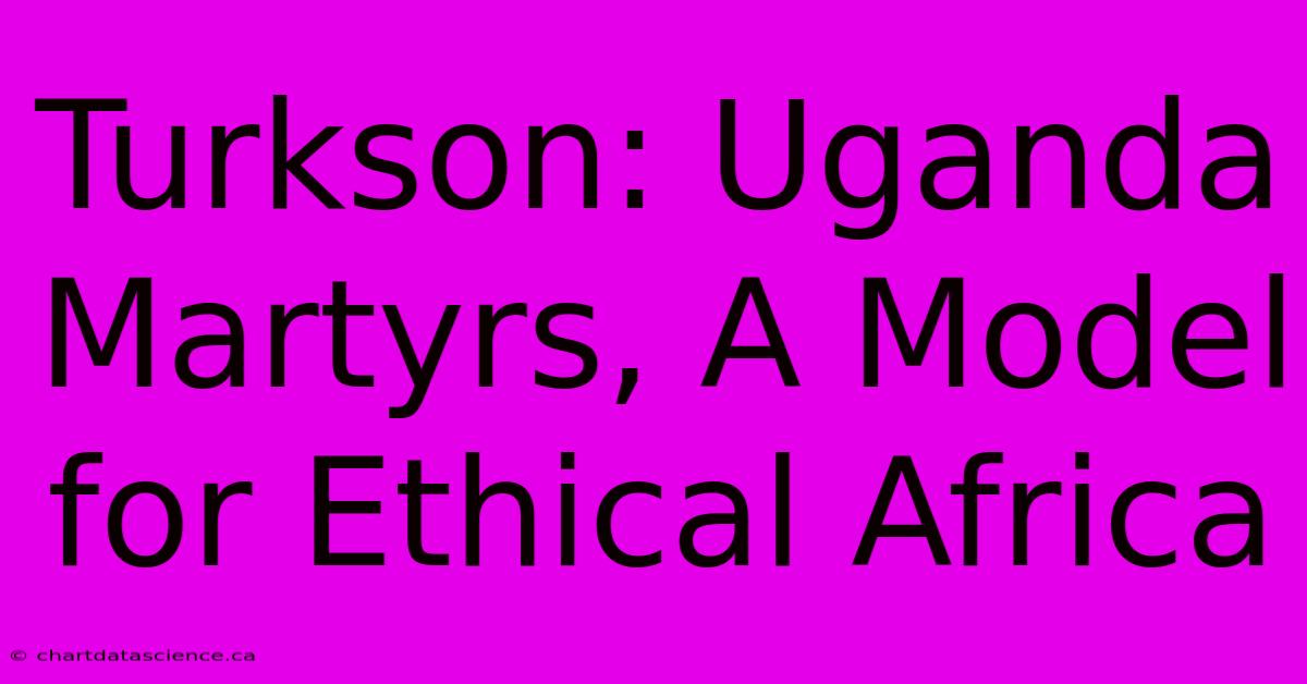 Turkson: Uganda Martyrs, A Model For Ethical Africa