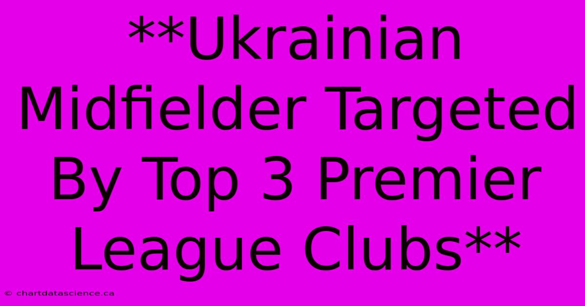 **Ukrainian Midfielder Targeted By Top 3 Premier League Clubs**