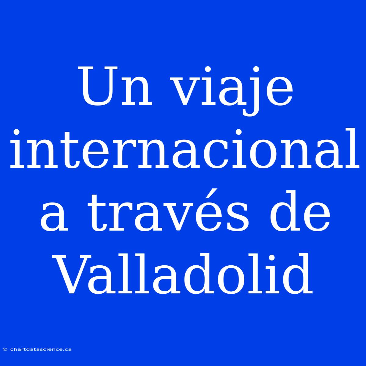 Un Viaje Internacional A Través De Valladolid