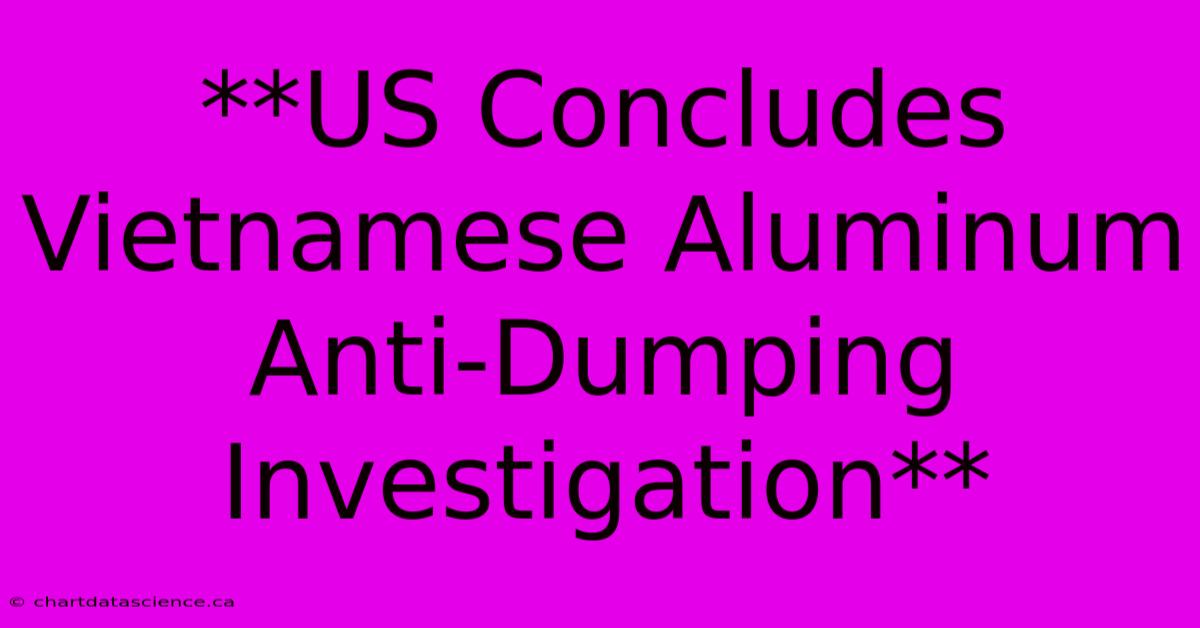 **US Concludes Vietnamese Aluminum Anti-Dumping Investigation**