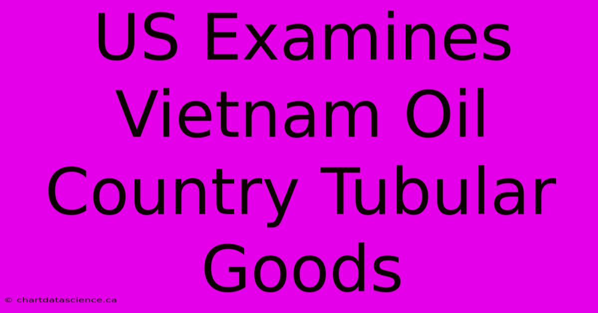 US Examines Vietnam Oil Country Tubular Goods