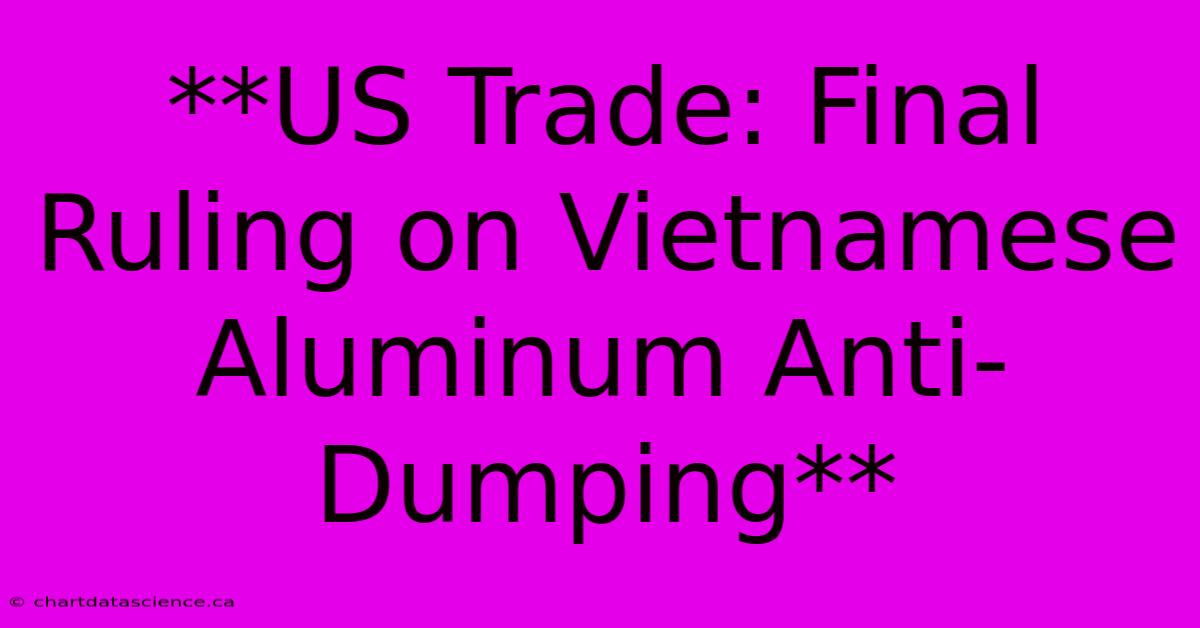 **US Trade: Final Ruling On Vietnamese Aluminum Anti-Dumping**