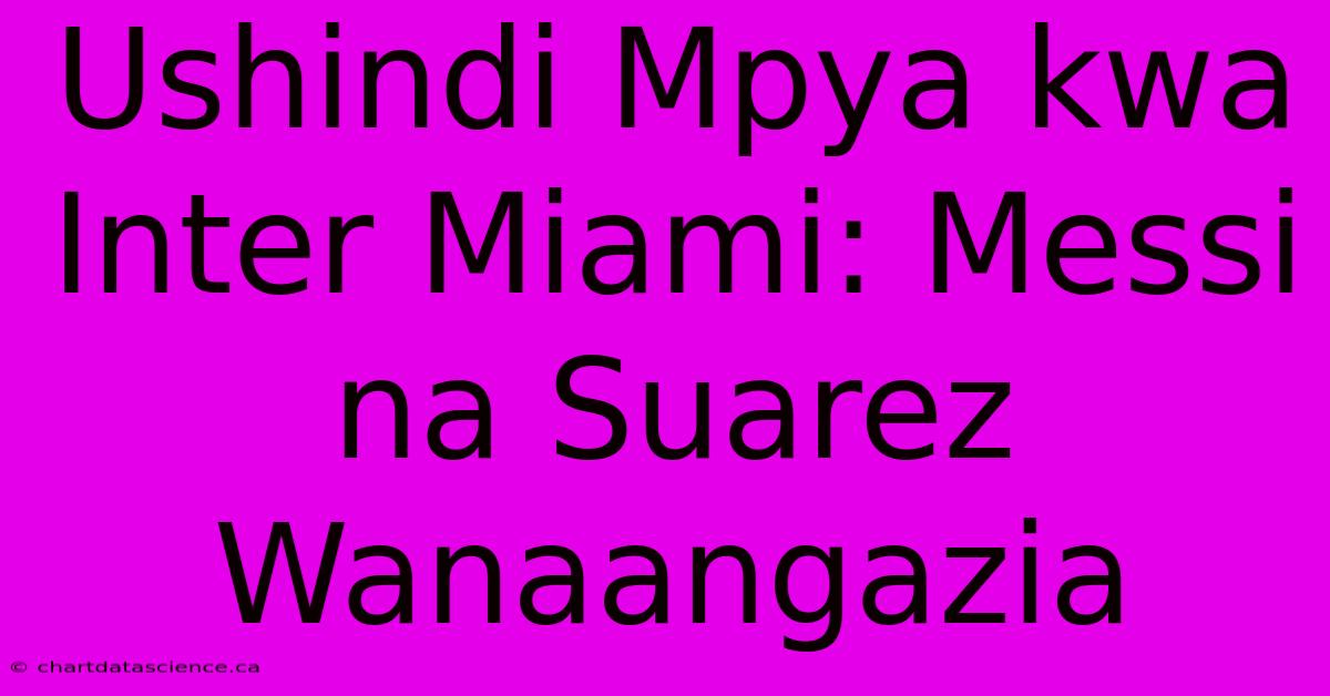 Ushindi Mpya Kwa Inter Miami: Messi Na Suarez Wanaangazia