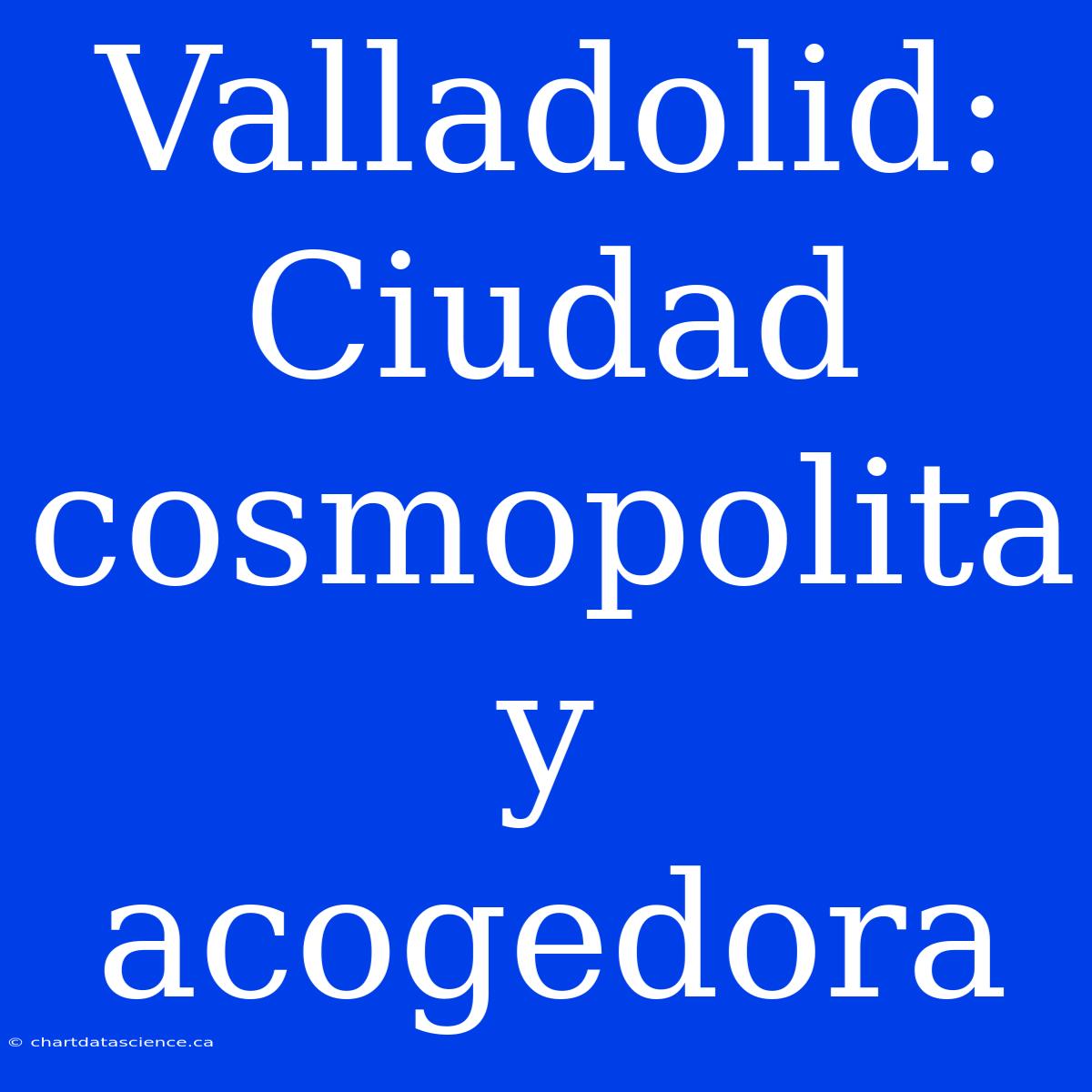 Valladolid: Ciudad Cosmopolita Y Acogedora