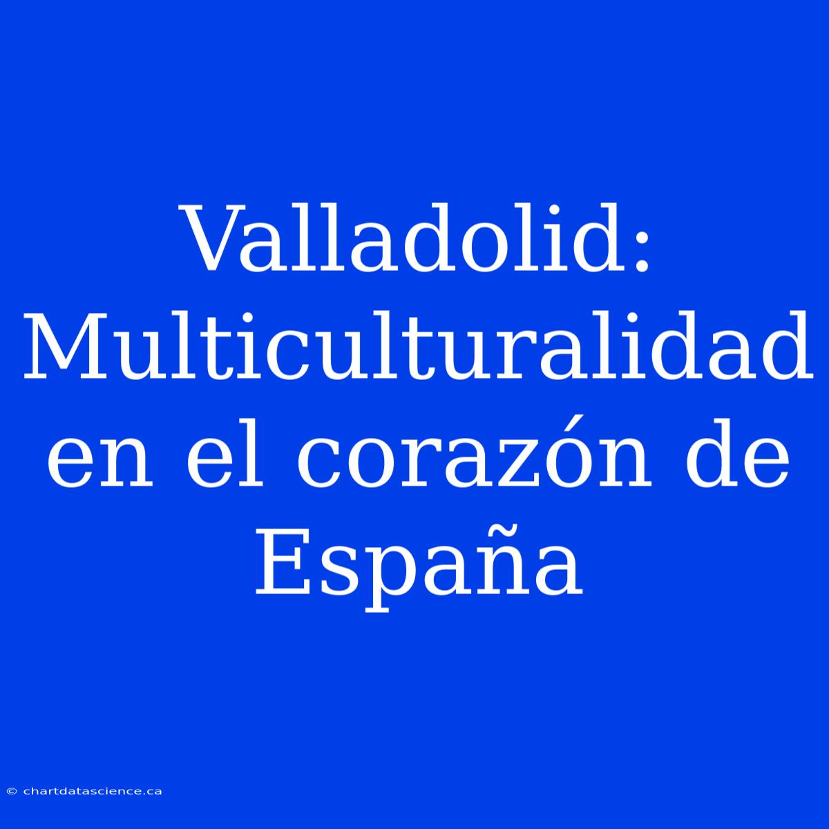 Valladolid: Multiculturalidad En El Corazón De España