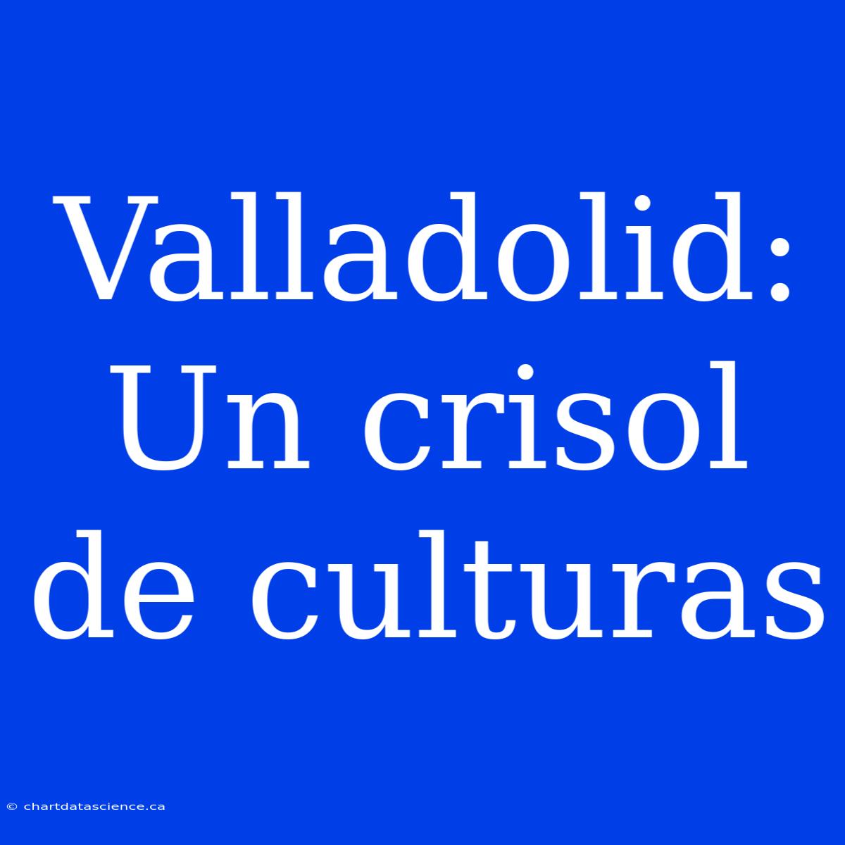 Valladolid:  Un Crisol De Culturas