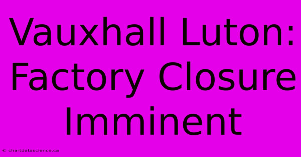 Vauxhall Luton: Factory Closure Imminent