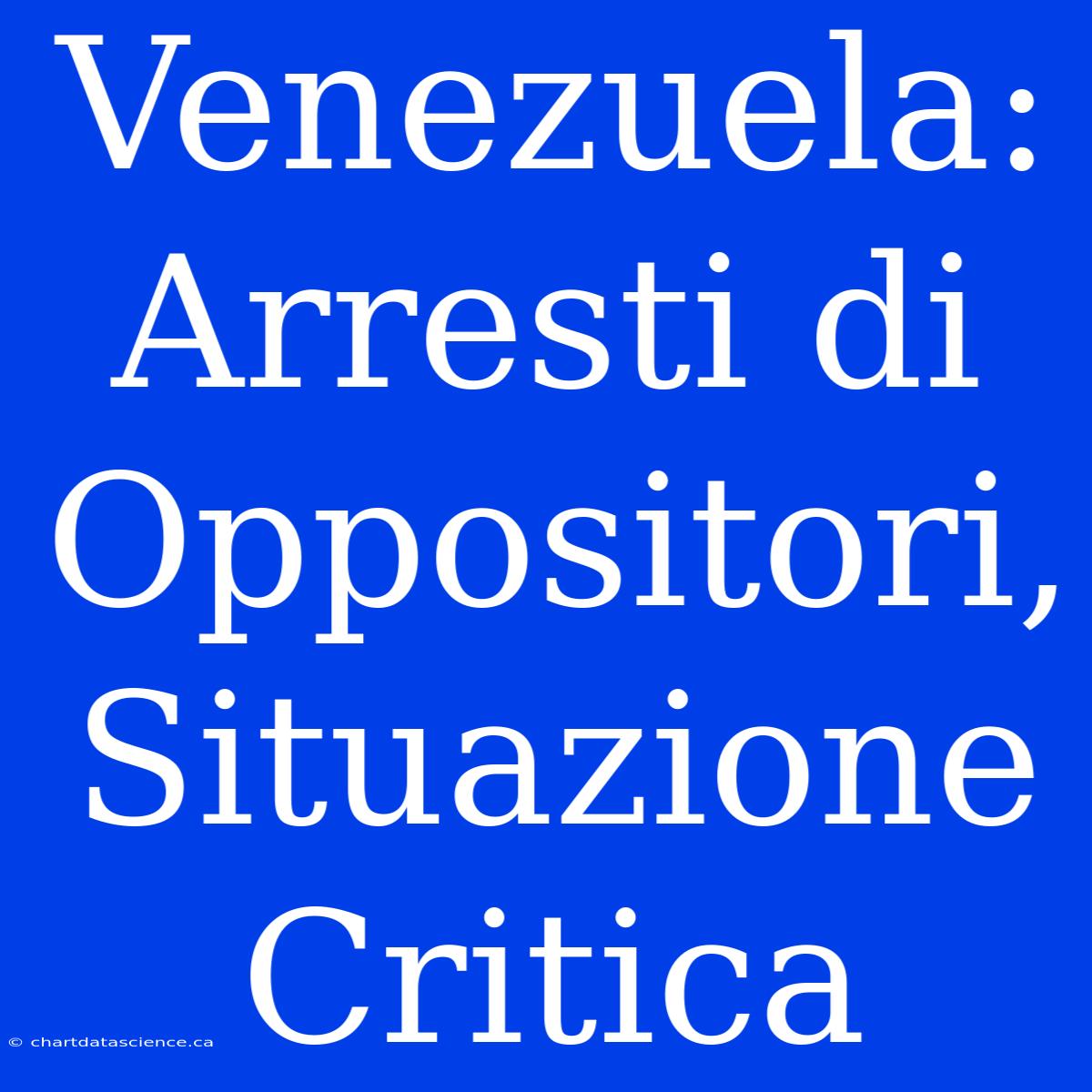 Venezuela: Arresti Di Oppositori, Situazione Critica