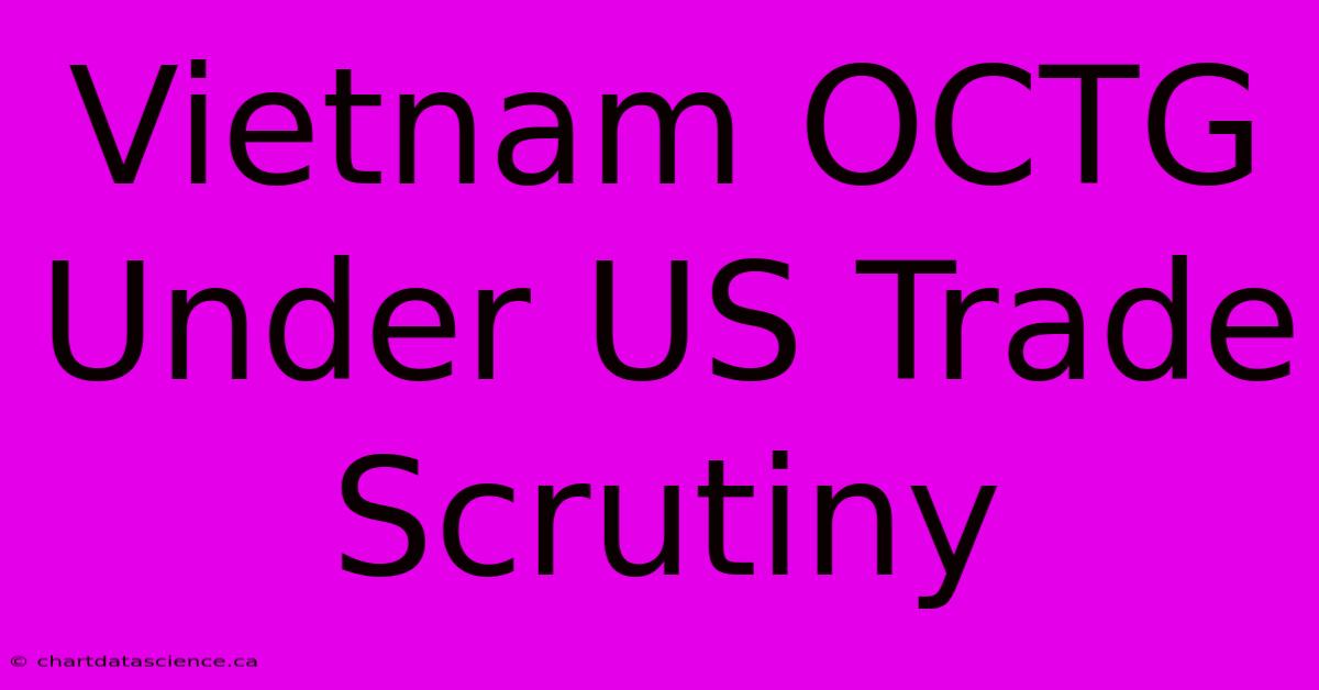 Vietnam OCTG Under US Trade Scrutiny