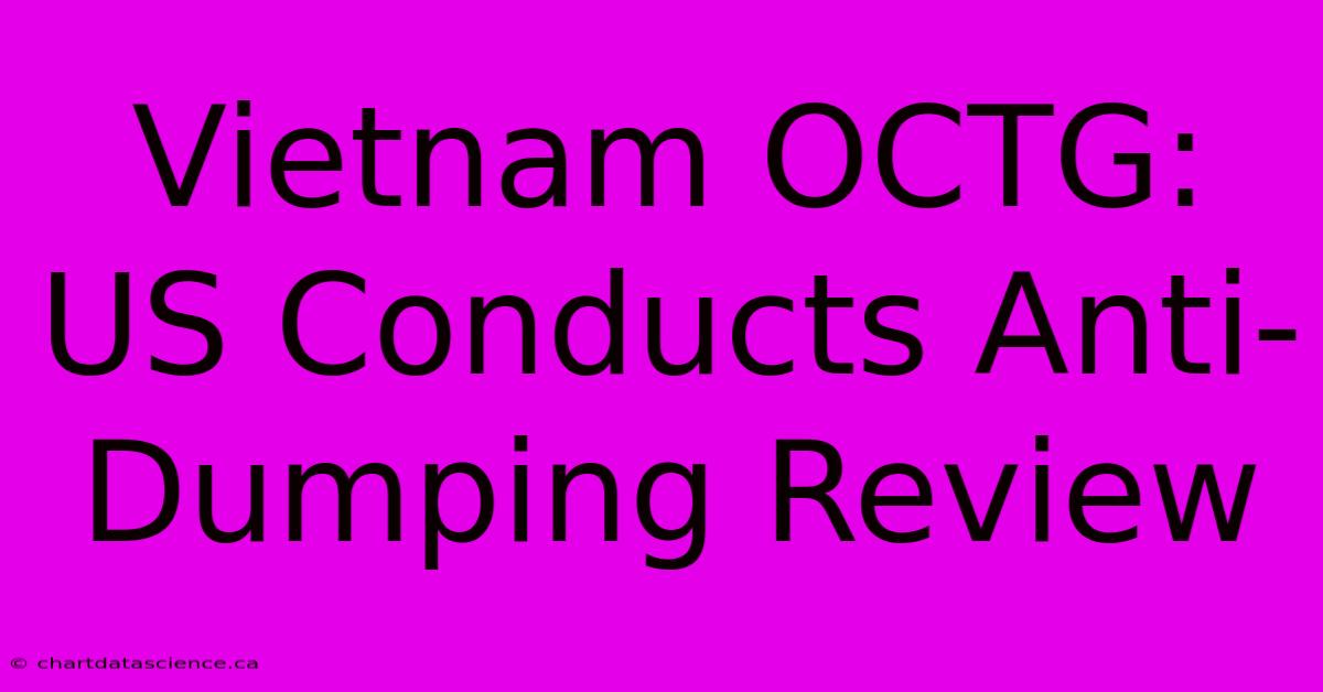 Vietnam OCTG: US Conducts Anti-Dumping Review