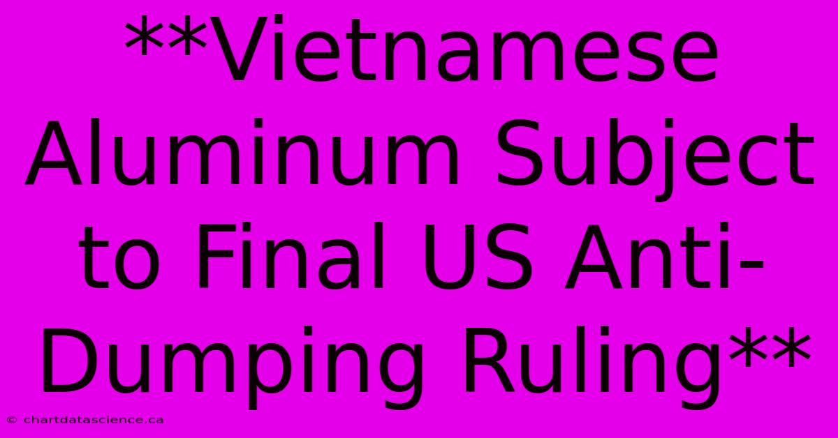 **Vietnamese Aluminum Subject To Final US Anti-Dumping Ruling**