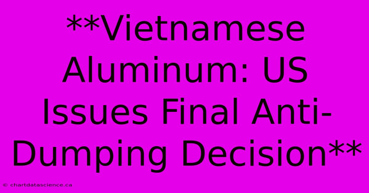 **Vietnamese Aluminum: US Issues Final Anti-Dumping Decision**