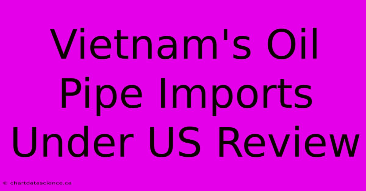 Vietnam's Oil Pipe Imports Under US Review