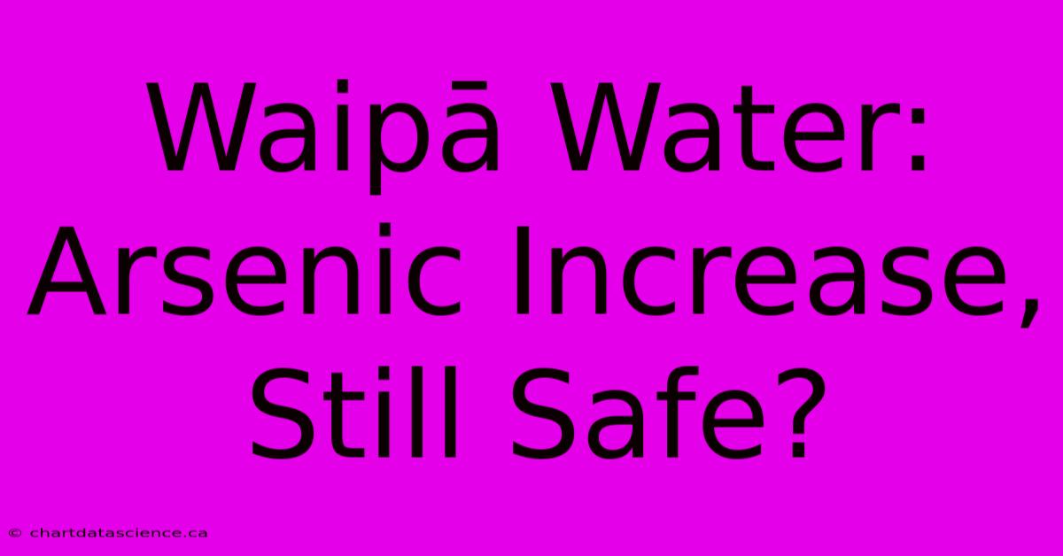 Waipā Water: Arsenic Increase, Still Safe?