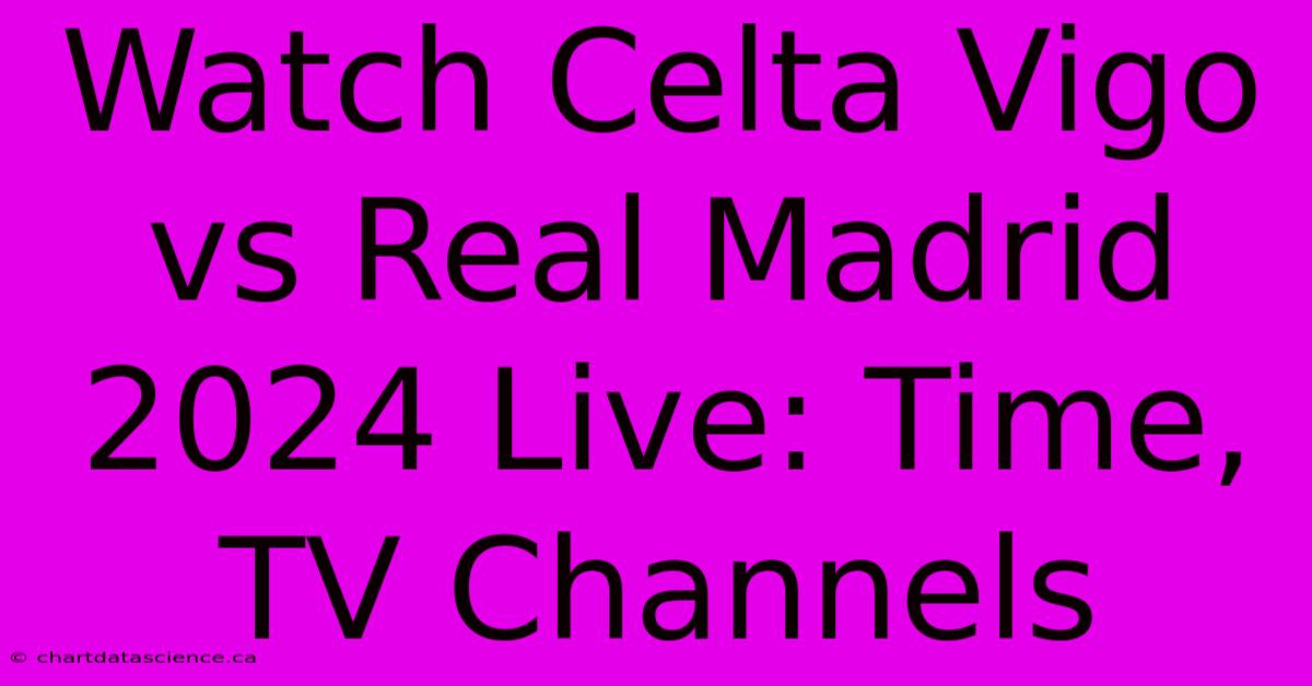 Watch Celta Vigo Vs Real Madrid 2024 Live: Time, TV Channels