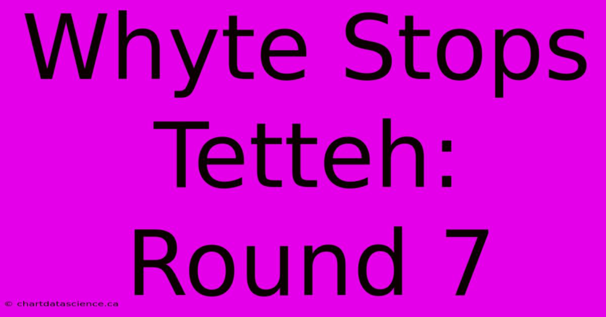 Whyte Stops Tetteh: Round 7