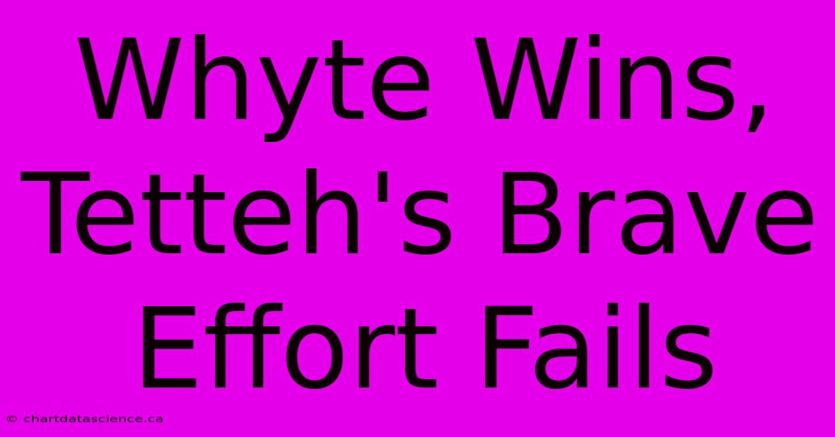 Whyte Wins, Tetteh's Brave Effort Fails