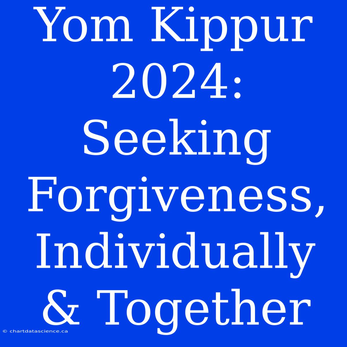 Yom Kippur 2024: Seeking Forgiveness, Individually & Together